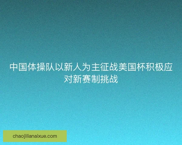 中国体操队以新人为主征战美国杯积极应对新赛制挑战