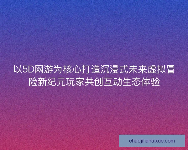 以5D网游为核心打造沉浸式未来虚拟冒险新纪元玩家共创互动生态体验