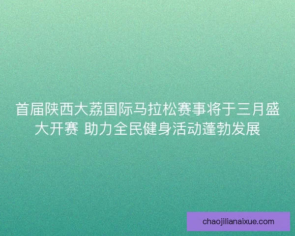 首届陕西大荔国际马拉松赛事将于三月盛大开赛 助力全民健身活动蓬勃发展