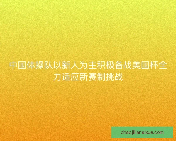 中国体操队以新人为主积极备战美国杯全力适应新赛制挑战