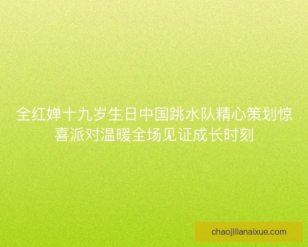 全红婵十九岁生日中国跳水队精心策划惊喜派对温暖全场见证成长时刻