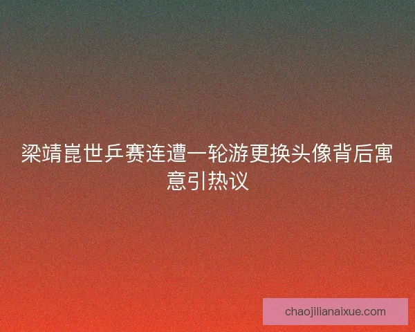 梁靖崑世乒赛连遭一轮游更换头像背后寓意引热议