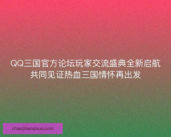 QQ三国官方论坛玩家交流盛典全新启航共同见证热血三国情怀再出发