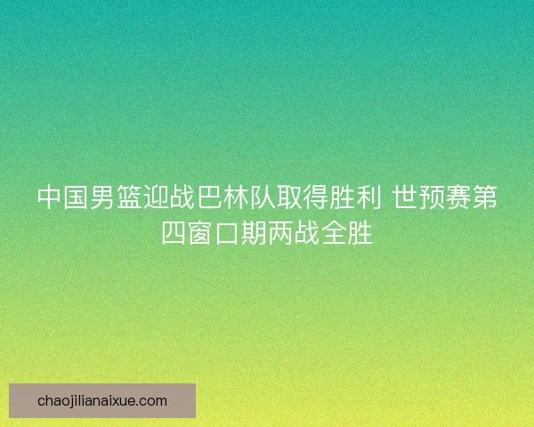 中国男篮迎战巴林队取得胜利 世预赛第四窗口期两战全胜