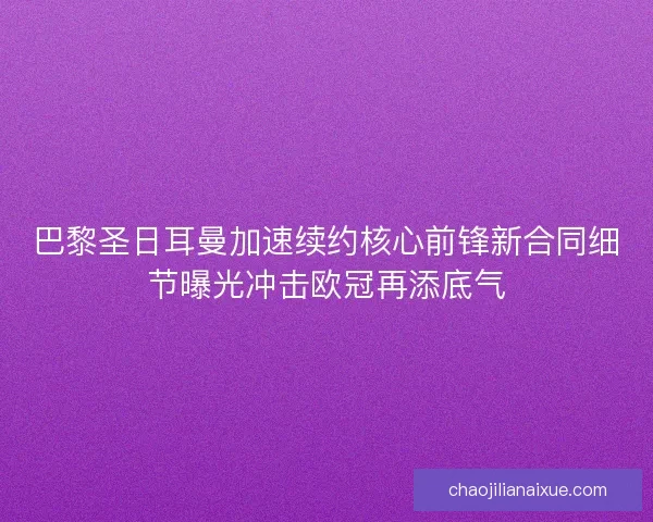 巴黎圣日耳曼加速续约核心前锋新合同细节曝光冲击欧冠再添底气